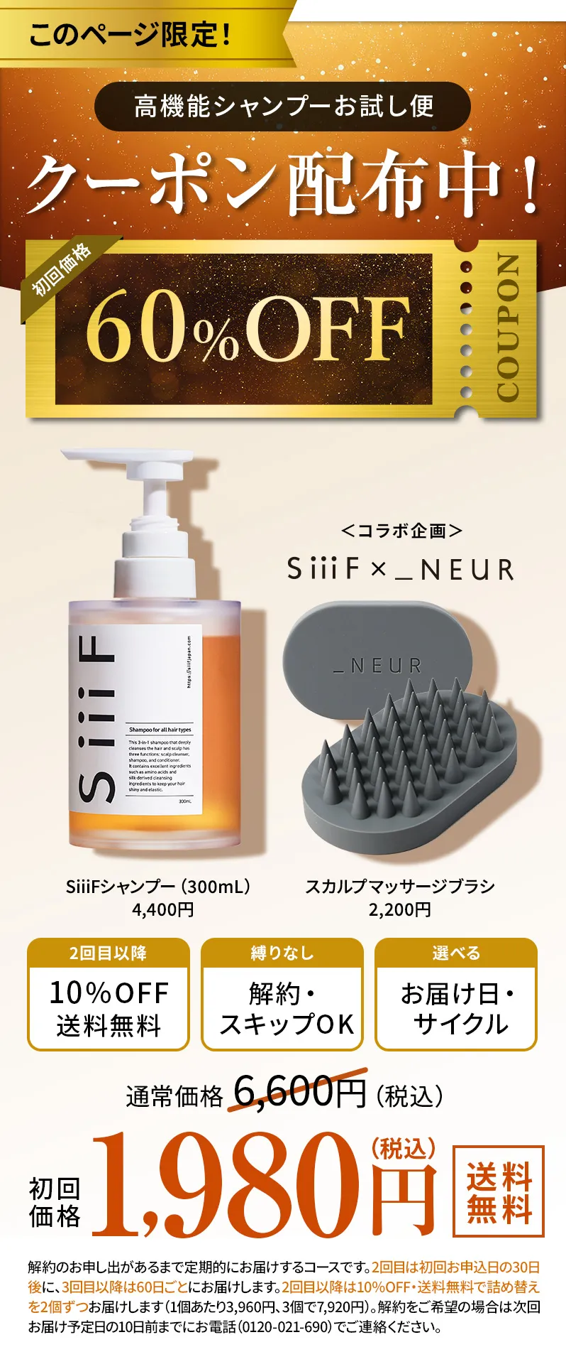このページ限定！高機能シャンプーお試し便　60％OFFクーポン配布中！　SiiiFシャンプー（300mL）4,400円+スカルプマッサージブラシ2,200円　通常価格6,600円が初回価格60％OFF 1,980円（税込）送料無料　2回目以降10％OFF、送料無料、縛りなし、解約・スキップOK、選べるお届け日・サイクル　※解約のお申し出があるまで定期的にお届けするコースです。2回目は初回お申込日の30日後に、3回目以降は90日ごとにお届けします。2回目以降は10％OFF・送料無料で詰め替えを3個ずつお届けします。（1個あたり3,960円、3個で11,880円）解約をご希望の場合は次回お届け予定日の10日前までにお電話（0120-021-690）でご連絡ください。
