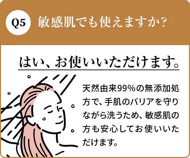 Q4.敏感肌でも使えますか？A.はい、お使いいただけます。天然由来99％の無添加処方で、手肌のバリアを守りながら洗うため、敏感肌の方も安心してお使いいただけます。