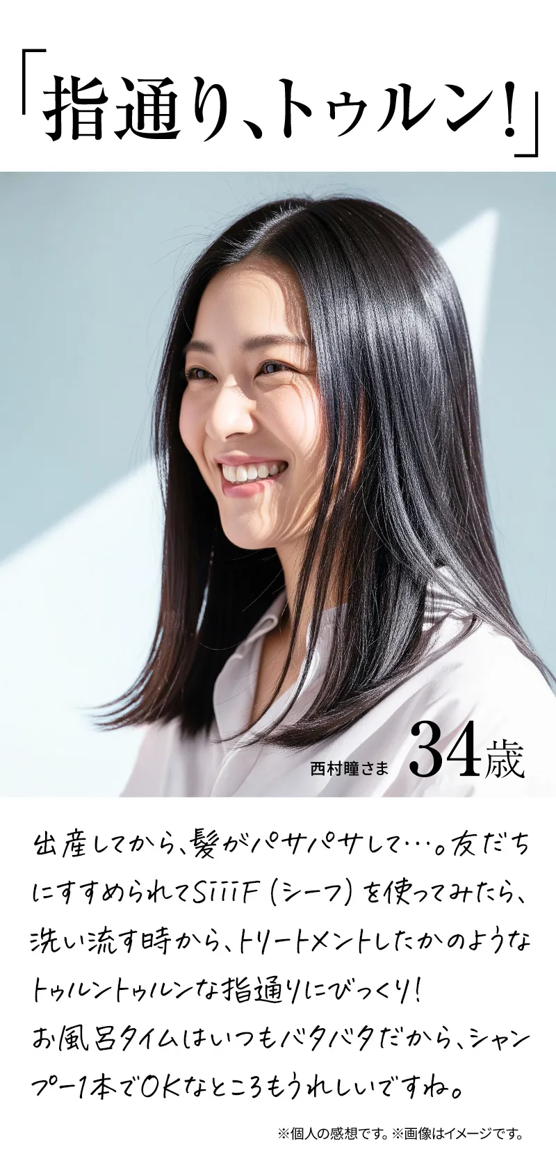 指通り、トゥルン！出産してから、髪がパサパサして…。友だちにすすめられてSiiiF（シーフ）を使ってみたら、洗い流す時から、トリートメントしたかのようなトゥルントゥルンな指通りにびっくり！お風呂タイムはいつもバタバタだから、シャンプー1本でOKなところもうれしいですね。※個人の感想です。※画像はイメージです。
