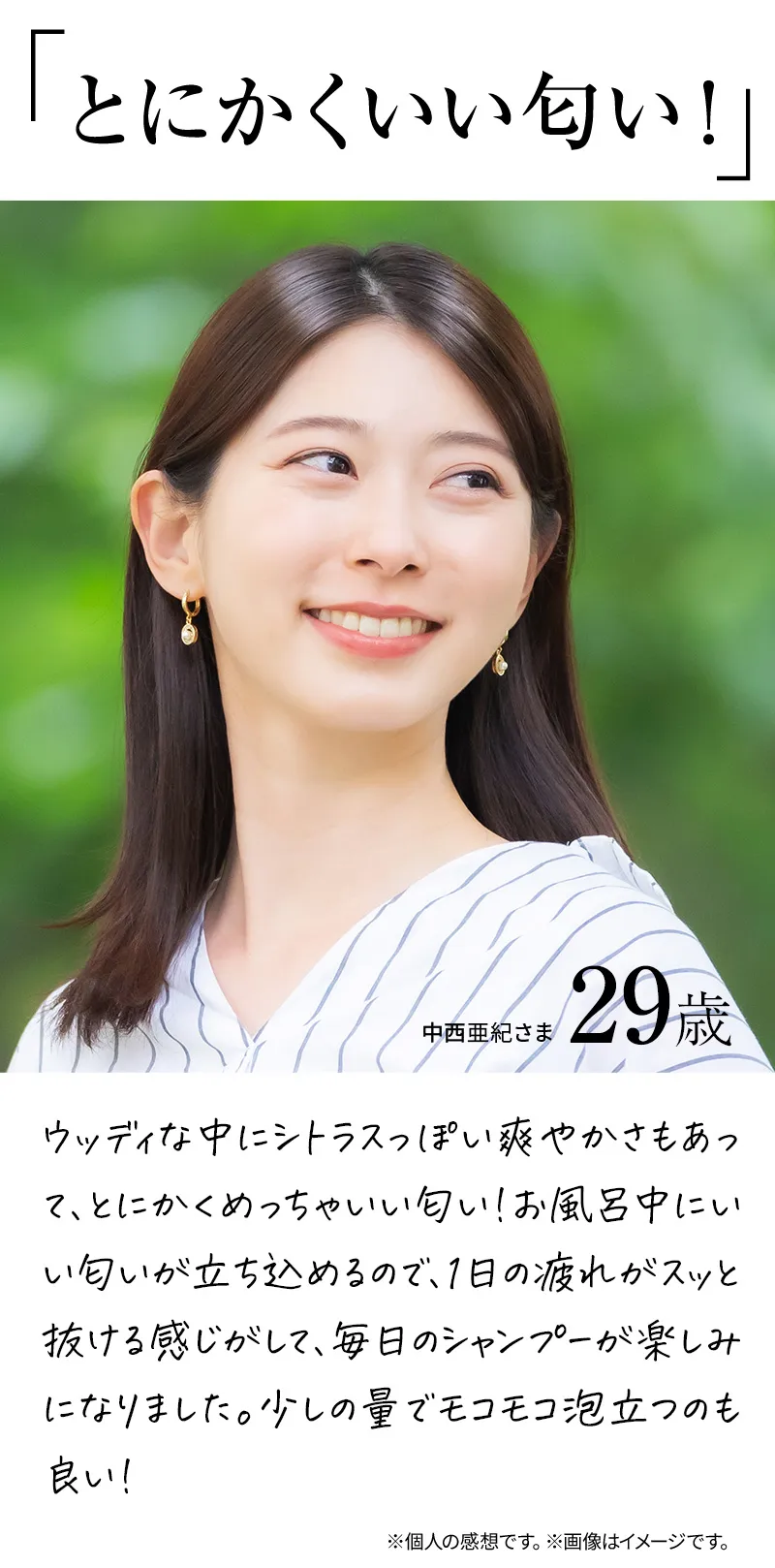 とにかくいい匂い！ウッディな中にシトラスっぽい爽やかさもあって、とにかくめっちゃいい匂い！お風呂中にいい匂いが立ち込めるので、1日の疲れがスッと抜ける感じがして、毎日のシャンプーが楽しみになりました。少しの量でモコモコ泡立つのも良い！※個人の感想です。※画像はイメージです。