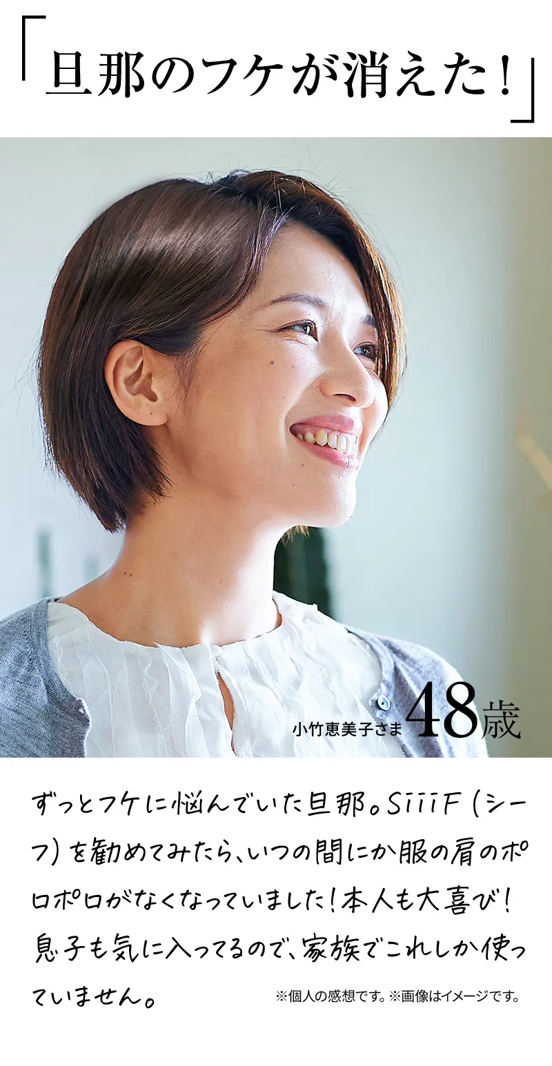 旦那のフケが消えた！ずっとフケに悩んでいた旦那。SiiiF（シーフ）を勧めてみたら、いつの間にか服の肩のポロポロがなくなっていました！本人も大喜び！息子も気に入ってるので、家族でこれしか使っていません。※個人の感想です。※画像はイメージです。