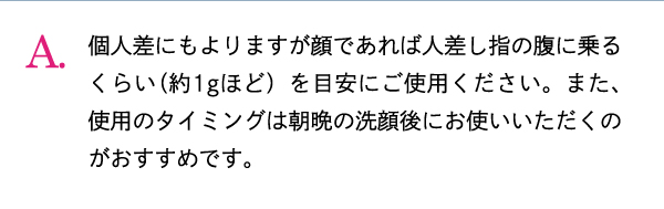 個人差にもよりますが顔であれば人差し指の腹に乗るくらい（約1gほど）を目安にご使用ください。また、使用のタイミングは朝晩の洗顔後にお使いいただくのがおすすめです。
