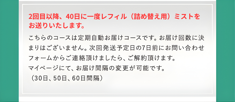 2回目以降、40日に一度レフィル（詰め替え用）ミストをお送りいたします。
こちらのコースは定期自動お届けコースです。お届け回数に決まりはございません。次回発送予定日の7日前にお問い合わせフォームからご連絡頂けましたら、ご解約頂けます。
マイページにて、お届け間隔の変更が可能です。
（30日、60日間隔）