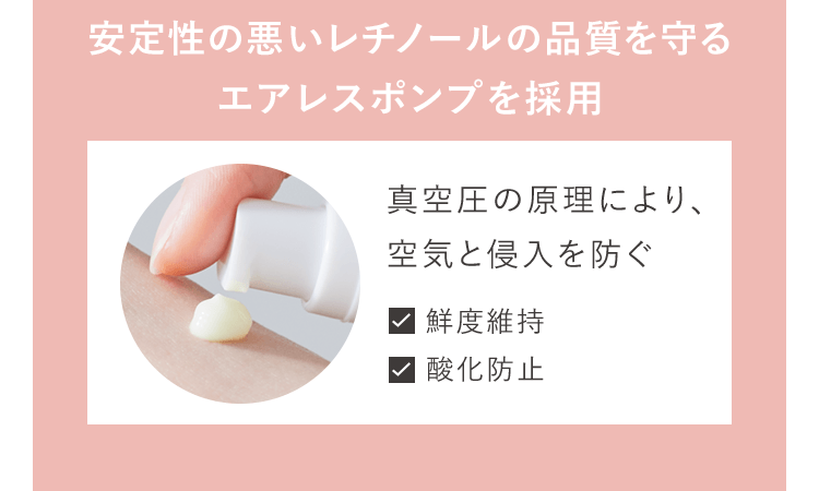 安定性の悪いレチノールの品質を守るエアレスポンプを採用 真空圧の原理により、空気と侵入を防ぐ 鮮度維持 酸化防止