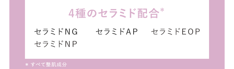 4種のセラミド配合 セラミドNG セラミドAP セラミドEOP セラミドNP *すべて整肌成分