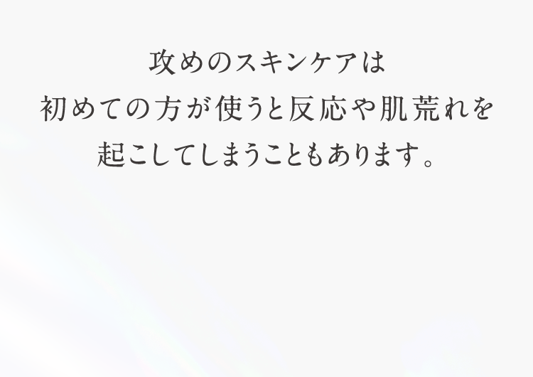 攻めのスキンケアは初めての方が使うと反応や肌荒れを起こしてしまうこともあります。