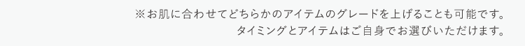 ※お肌に合わせてどちらかのアイテムのグレードを上げることも可能です。タイミングとアイテムはご自身でお選びいただけます。