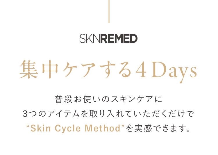 SKNREMED 集中する4Days 普段お使いのスキンケアに3つのアイテムを取り入れていただくだけで“Skin Cycle Method”を実感できます。