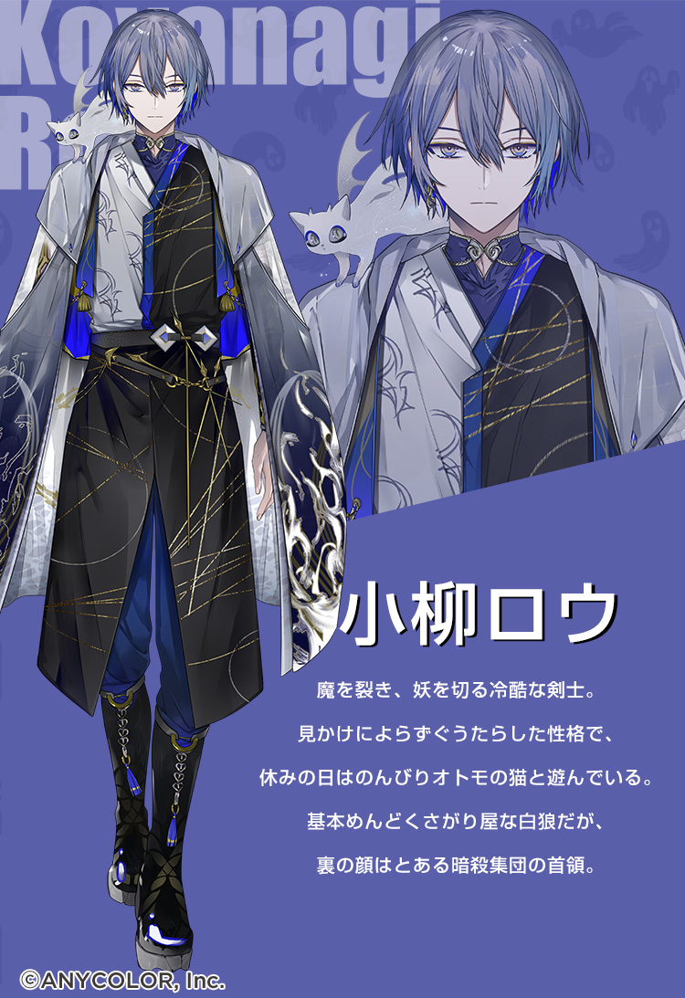 小柳ロウ 魔を裂き、妖を斬る冷酷な剣士。見かけによらずぐうたらした性格で、休みの日はのんびりオトモの猫と遊んでいる。基本めんどくさがり屋な白狼だが、裏の顔はとある暗殺集団の首領。