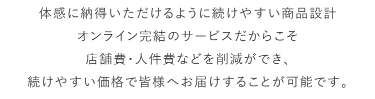 体感に納得いただけるように続けやすい商品設計 オンライン完結のサービスだからこそ店舗費・人件費などを削減ができ、続けやすい価格で皆様へお届けすることが可能です。