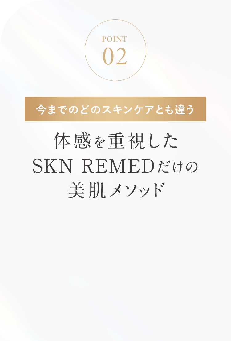 POINT02 今までのどのスキンケアとも違う 体感を重視したSKN REMEDだけの美肌メソッド