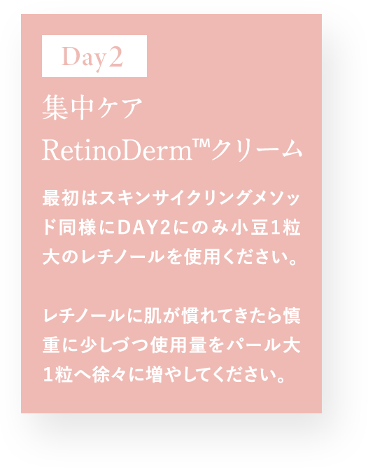 Day2 集中ケア RetinoDerm TM クリーム 最初はスキンサイクルメソッド同様にDAY2にのみ小豆1粒大のレチノールを使用ください。 レチノールに肌が慣れてきたら慎重に少しづつ使用量をパール大1粒へ徐々に増やしてください。
