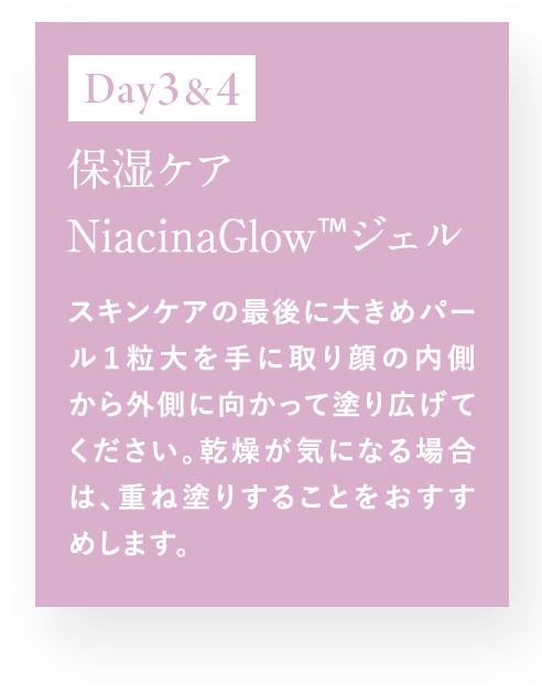 Day3＆4 保湿ケア NiacinaGlow TM ジェル スキンケアの最後に大きめパール1粒大を手に取り顔の内側から外側に向かって塗り拡げてください。乾燥が気になる場合は、重ね塗りすることをおすすめします。