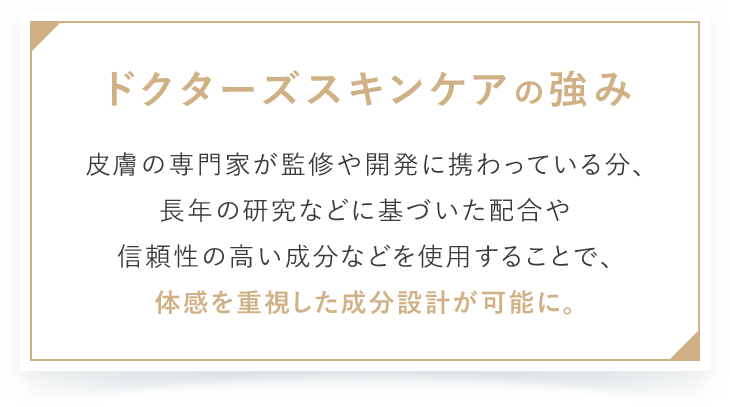 ドクターズスキンケアの強み 皮膚の専門家が監修や開発に携わっている分、長年の研究などに基づいた配合や信頼性の高い成分などを使用することで、体感を重視した成分設計が可能に。
