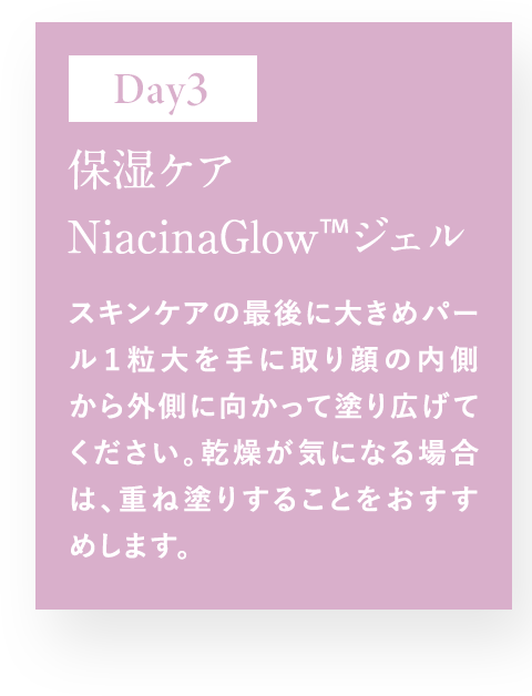 Day3 保湿ケア NiacinaGlow TM ジェル スキンケアの最後に大きめパール1粒大を手に取り顔の内側から外側に向かって塗り拡げてください。乾燥が気になる場合は、重ね塗りすることをおすすめします。