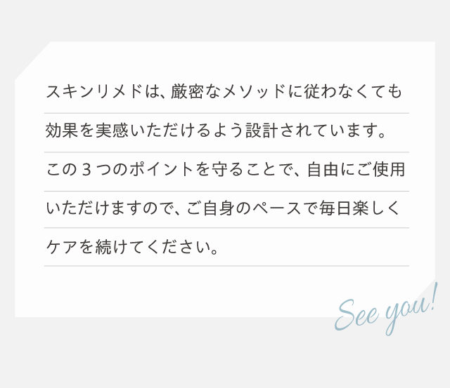 この3つのポイントを守ることで自由にご使用いただけます。ご自身のペースで毎日楽しくケアを続けてください。