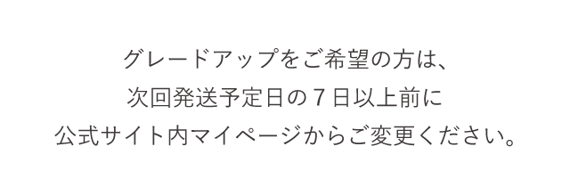 グレードアップをご希望の方は、次回発送予定日の７日以上前に公式サイト内マイページからご変更ください。