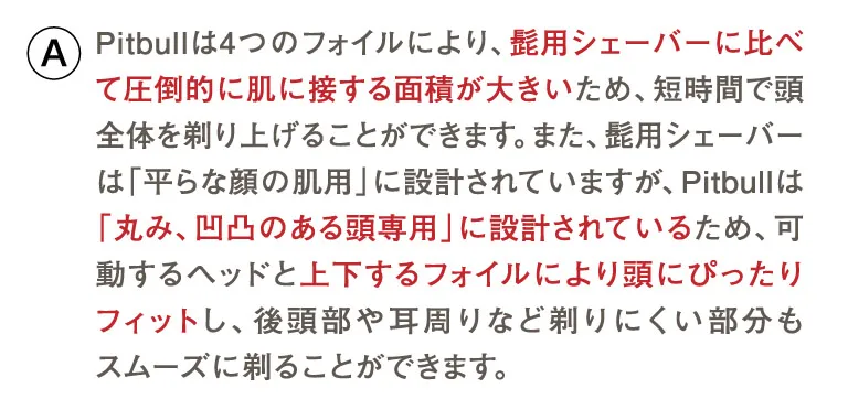 Pitbullは4つのフォイルにより、髭用シェーバーに比べて圧倒的に肌に接する面積が大きいため、短時間で頭全体を剃り上げることができます。また、髭用シェーバーは「平らな顔の肌用」に設計されていますが、Pitbullは「丸み、凹凸のある頭専用」に設計されているため、可動するヘッドと上下するフォイルにより頭にぴったりフィットし、後頭部や耳周りなど剃りにくい部分もスムーズに剃ることができます。