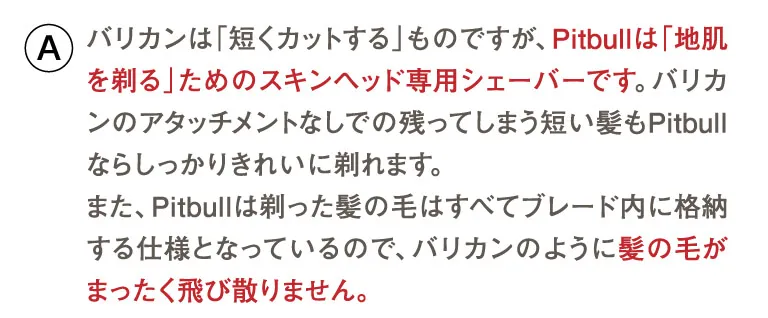 バリカンは「短くカットする」ものですが、Pitbullは「地肌を剃る」ためのスキンヘッド専用シェーバーです。バリカンのアタッチメントなしでの残ってしまう短い髪もPitbullならしっかりきれいに剃れます。また、Pitbullは剃った髪の毛はすべてブレード内に格納する仕様となっているので、バリカンのように髪の毛がまったく飛び散りません。