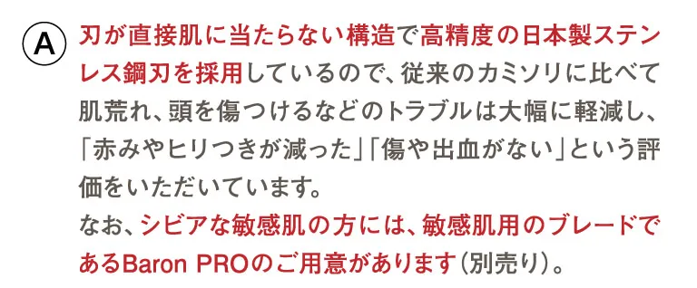 刃が直接肌に当たらない構造で高精度の日本製ステンレス鋼刃を採用しているので、従来のカミソリに比べて肌荒れ、頭を傷つけるなどのトラブルは大幅に軽減し、「赤みやヒリつきが減った」「傷や出血がない」という評価をいただいています。なお、シビアな敏感肌の方には、敏感肌用のブレードであるBaron PROのご用意があります（別売り）。
