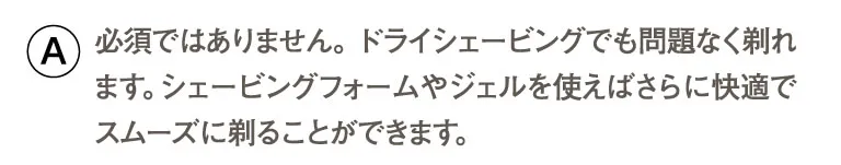 必須ではありません。 ドライシェービングでも問題なく剃れます。シェービングフォームやジェルを使えばさらに快適でスムーズに剃ることができます。