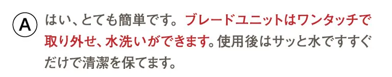 はい、とても簡単です。 ブレードユニットはワンタッチで取り外せ、水洗いができます。使用後はサッと水ですすぐだけで清潔を保てます。