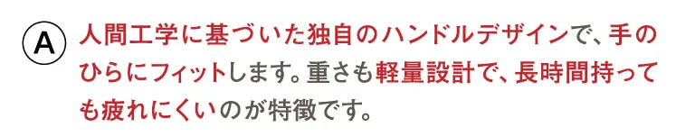 人間工学に基づいた独自のハンドルデザインで、手のひらにフィットします。重さも軽量設計で、長時間持っても疲れにくいのが特徴です。
