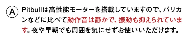 Pitbullは高性能モーターを搭載していますので、バリカンなどに比べて動作音は静かで、振動も抑えられています。夜や早朝でも周囲を気にせずお使いいただけます。