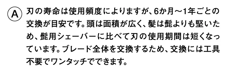 刃の寿命は使用頻度によりますが、6か月〜1年ごとの交換が目安です。頭は面積が広く、髪は髭よりも堅いため、髭用シェーバーに比べて刃の使用期間は短くなっています。ブレード全体を交換するため、交換には工具不要でワンタッチでできます。
