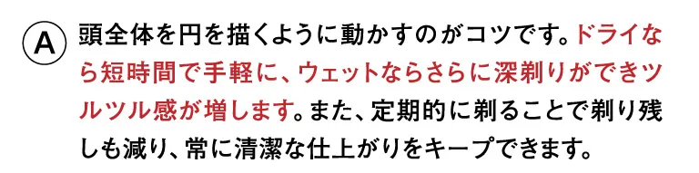 頭全体を円を描くように動かすのがコツです。ドライなら短時間で手軽に、ウェットならさらに深剃りができツルツル感が増します。また、定期的に剃ることで剃り残しも減り、常に清潔な仕上がりをキープできます。