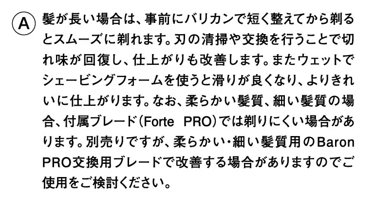髪が長い場合は、事前にバリカンで短く整えてから剃るとスムーズに剃れます。刃の清掃や交換を行うことで切れ味が回復し、仕上がりも改善します。またウェットでシェービングフォームを使うと滑りが良くなり、よりきれいに仕上がります。なお、柔らかい髪質、細い髪質の場合、付属ブレード（Forte PRO）では剃りにくい場合があります。別売りですが、柔らかい・細い髪質用のBaron PRO交換用ブレードで改善する場合がありますのでご使用をご検討ください。