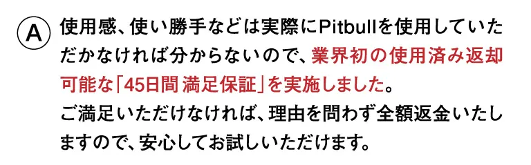 使用感、使い勝手などは実際にPitbullを使用していただかなければ分からないので、業界初の使用済み返却可能な「45日間満足保証」を実施しました。ご満足いただけなければ、理由を問わず全額返金いたしますので、安心してお試しいただけます。