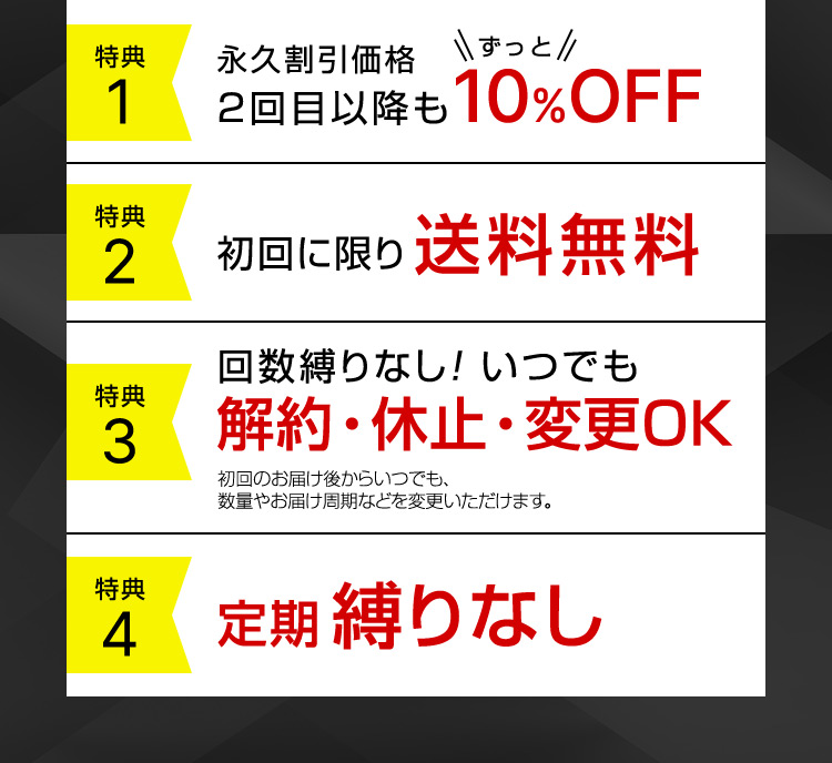 特典1 永久割引価格 2回目以降もずっと10％OFF 特典2 初回に限り送料無料 特典3 回数縛りなし！ いつでも解約・休止・変更OK 初回のお届け後からいつでも、数量やお届け周期などを変更いただけます。 特典4 定期縛りなし