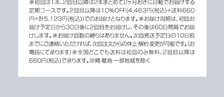 ※初回は1本、2回目以降は2本まとめて2ヶ月おきに自動でお届けする定期コースです。2回目以降は10％OFF（2,673円（税込）×2本＝計5,346円（税込）+送料660円（税込））でのお届けとなります。 ※お届け周期は、初回お届け予定日から30日後に2回目をお届けし、その後は60日間隔でお届けします。 ※お届け回数の縛りはありません。次回発送予定日の10日前までにご連絡いただければ、次注文からの休止・解約・変更が可能です。（お電話にて承ります） ※全国どこでも送料は初回のみ無料、2回目以降は660円（税込）で承ります。沖縄・離島・一部地域を除く