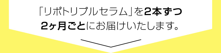 「リポトリプルセラム」を2本ずつ 2ヶ月ごとにお届けいたします。