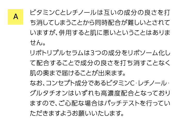 A ビタミンCとレチノールは互いの成分の良さを打ち消してしまうことから同時配合が難しいとされていますが、併用すると肌に悪いということはありません。 リポトリプルセラムは3つの成分をリポソーム化して配合することで成分の良さを打ち消すことなく肌の奥まで届けることが出来ます。 なお、コンセプト成分であるビタミンC・レチノール・グルタチオンはいずれも高濃度配合となっておりますので、ご心配な場合はパッチテストを行っていただきますようお願いいたします。