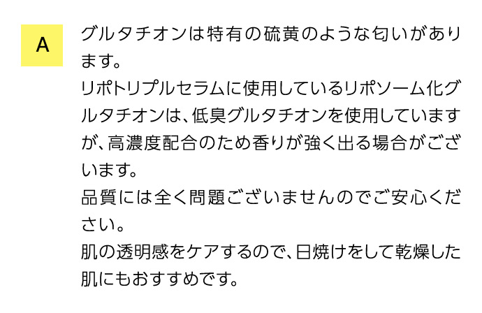 A グルタチオンは特有の硫黄のような匂いがあります。 リポトリプルセラムに使用しているリポソーム化グルタチオンは、低臭グルタチオンを使用していますが、高濃度配合のため香りが強く出る場合がございます。 品質には全く問題ございませんのでご安心ください。 肌の透明感をケアするので、日焼けをして乾燥した肌にもおすすめです。