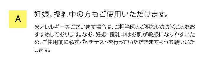 A 妊娠、授乳中の方もご使用いただけます。 ※アレルギー等ございます場合は、ご担当医とご相談いただくことをおすすめしております。なお、妊娠・授乳中はお肌が敏感になりやすいため、ご使用前に必ずパッチテストを行っていただきますようお願いいたします。