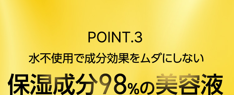 POINT.3 水不使用で成分効果をムダにしない 保湿成分98％の美容液