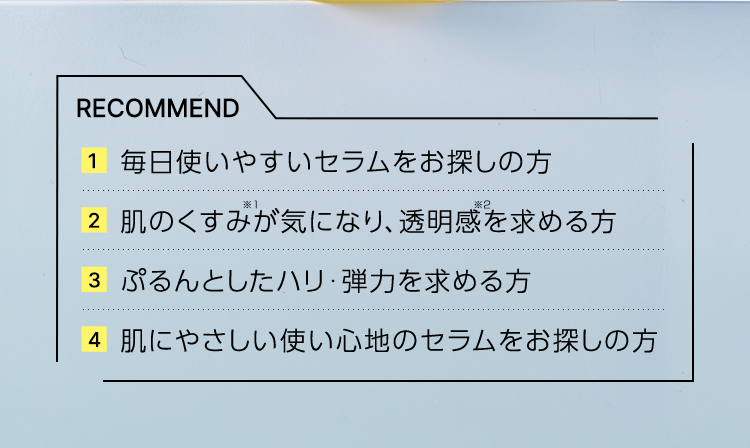 RECOMMEND 1 毎日使いやすいセラムをお探しの方 2 肌のくすみが気になり、透明感を求める方 3 ぷるんとしたハリ・弾力を求める方 4 肌にやさしい使い心地のセラムをお探しの方