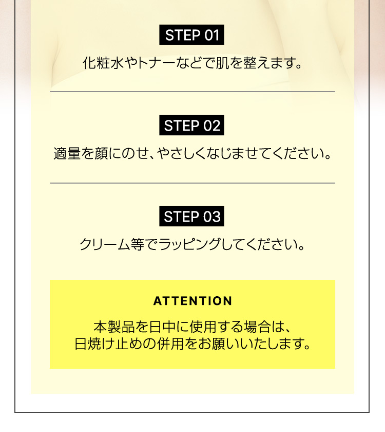 STEP 01 化粧水やトナーなどで肌を整えます。 STEP 02 適量を顔にのせ、やさしくなじませてください。 STEP 03 クリーム等でラッピングしてください。 ATTENTION 本製品を日中に使用する場合は、日焼け止めの併用をお願いいたします。