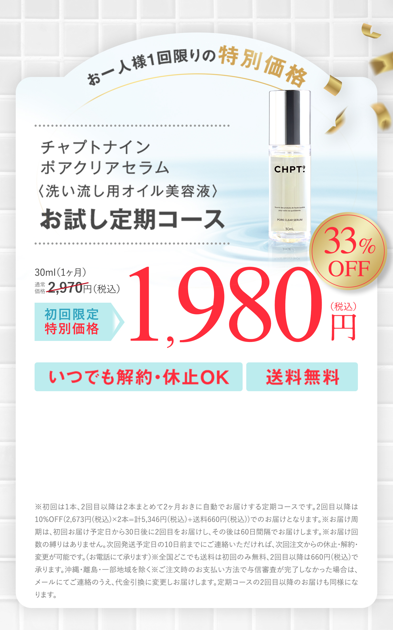 お一人様1回限りの特別価格 チャプトナイン ポアクリアセラム＜洗い流し用オイル美容液＞ お試し定期コース 30ml(1ヶ月)通常価格2,970円(税込)が初回限定特別価格 33％OFF 1,980円(税込) いつでも解約・休止OK 送料無料 ※初回は1本、2回目以降は2本まとめて2ヶ月おきに自動でお届けする定期コースです。2回目以降は10％OFF(2,673円(税込)×2本＝計5,346円(税込)＋送料660(税込))でのお届けとなります。 ※お届け周期は、初回お届け予定日から30日後に2回目をお届けし、その後は60日間隔でお届けします。※お届け回数の縛りはありません。次回お届け予定日の10日前までにご連絡いただければ、次回注文からの休止・解約・変更が可能です。(お電話にて承ります)※全国どこでも(送料は初回のみ無料、2回目以降は660円(税込))で承ります。沖縄・離島・一部地域を除く※ご注文時のお支払い方法で与信審査が完了しなかった場合は、メールにてご連絡のうえ、代金引換に変更しお届けします。定期コースの2回目以降のお届けも同様になります。