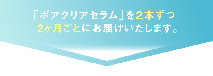 「ポアクリアセラム」を2本ずつ2ヶ月ごとにお届けいたします。