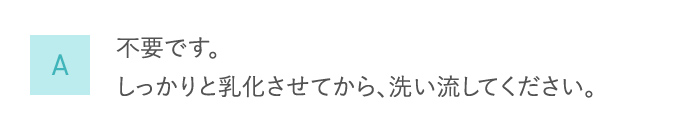 A 不要です。しっかりと乳化させてから、洗い流してください。