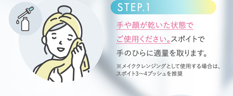 STEP.1 手や顔が乾いた状態でご使用ください。スポイトで手のひらに適量を取ります。※メイククレンジングとして使用する場合は、スポイト3から4プッシュを推奨