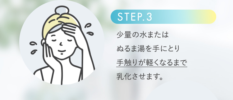 STEP.3 少量の水またはぬるま湯を手にとり手触りが軽くなるまで乳化させます。