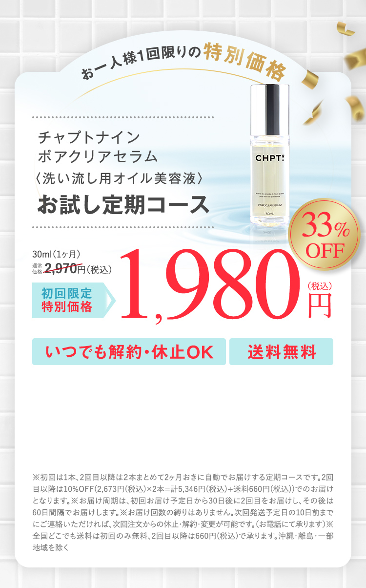 お一人様1回限りの特別価格 チャプトナイン ポアクリアセラム＜洗い流し用オイル美容液＞ お試し定期コース 30ml(1ヶ月)通常価格2,970円(税込)が初回限定特別価格 33％OFF 1,980円(税込) いつでも解約・休止OK 送料無料 ※初回は1本、2回目以降は2本まとめて2ヶ月おきに自動でお届けする定期コースです。2回目以降は10％OFF(2,673円(税込)×2本＝計5,346円(税込)＋送料660(税込))でのお届けとなります。 ※お届け周期は、初回お届け予定日から30日後に2回目をお届けし、その後は60日間隔でお届けします。※お届け回数の縛りはありません。次回お届け予定日の10日前までにご連絡いただければ、次回注文からの休止・解約・変更が可能です。(お電話にて承ります)※全国どこでも(送料は初回のみ無料、2回目以降は660円(税込))で承ります。沖縄・離島・一部地域を除く
