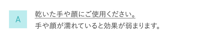 A 乾いた手や顔にご使用ください。手や顔が濡れていると効果が弱まります。