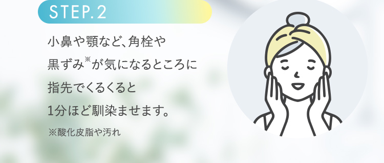 STEP.2 小鼻や顎など、角栓や黒ずみ※が気になるところに指先でくるくると1分ほど馴染ませます。 ※酸化皮脂や汚れ