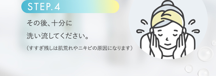 STEP.4 その後、十分に洗い流してください。(すすぎ残しは肌荒れやニキビの原因になります)